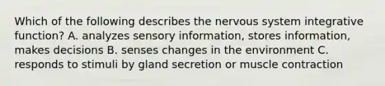 Which of the following describes the <a href='https://www.questionai.com/knowledge/kThdVqrsqy-nervous-system' class='anchor-knowledge'>nervous system</a> integrative function? A. analyzes sensory information, stores information, makes decisions B. senses changes in the environment C. responds to stimuli by gland secretion or <a href='https://www.questionai.com/knowledge/k0LBwLeEer-muscle-contraction' class='anchor-knowledge'>muscle contraction</a>