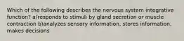 Which of the following describes the nervous system integrative function? a)responds to stimuli by gland secretion or muscle contraction b)analyzes sensory information, stores information, makes decisions