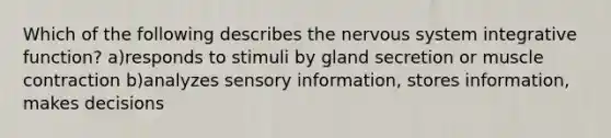 Which of the following describes the nervous system integrative function? a)responds to stimuli by gland secretion or muscle contraction b)analyzes sensory information, stores information, makes decisions