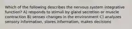 Which of the following describes the nervous system integrative function? A) responds to stimuli by gland secretion or muscle contraction B) senses changes in the environment C) analyzes sensory information, stores information, makes decisions