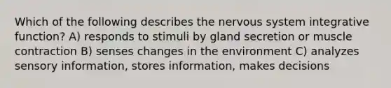 Which of the following describes the <a href='https://www.questionai.com/knowledge/kThdVqrsqy-nervous-system' class='anchor-knowledge'>nervous system</a> integrative function? A) responds to stimuli by gland secretion or <a href='https://www.questionai.com/knowledge/k0LBwLeEer-muscle-contraction' class='anchor-knowledge'>muscle contraction</a> B) senses changes in the environment C) analyzes sensory information, stores information, makes decisions