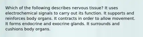 Which of the following describes nervous tissue? It uses electrochemical signals to carry out its function. It supports and reinforces body organs. It contracts in order to allow movement. It forms endocrine and exocrine glands. It surrounds and cushions body organs.