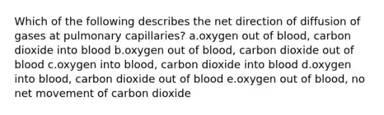 Which of the following describes the net direction of diffusion of gases at pulmonary capillaries? a.oxygen out of blood, carbon dioxide into blood b.oxygen out of blood, carbon dioxide out of blood c.oxygen into blood, carbon dioxide into blood d.oxygen into blood, carbon dioxide out of blood e.oxygen out of blood, no net movement of carbon dioxide