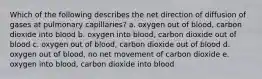 Which of the following describes the net direction of diffusion of gases at pulmonary capillaries? a. oxygen out of blood, carbon dioxide into blood b. oxygen into blood, carbon dioxide out of blood c. oxygen out of blood, carbon dioxide out of blood d. oxygen out of blood, no net movement of carbon dioxide e. oxygen into blood, carbon dioxide into blood