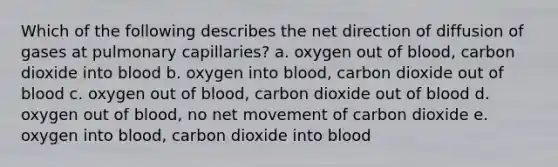 Which of the following describes the net direction of diffusion of gases at pulmonary capillaries? a. oxygen out of blood, carbon dioxide into blood b. oxygen into blood, carbon dioxide out of blood c. oxygen out of blood, carbon dioxide out of blood d. oxygen out of blood, no net movement of carbon dioxide e. oxygen into blood, carbon dioxide into blood