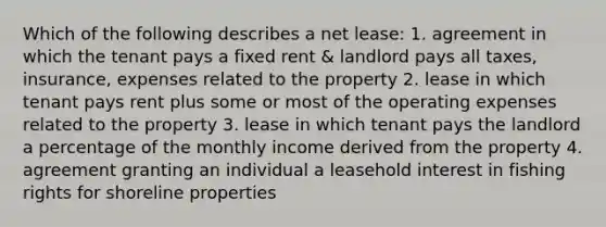 Which of the following describes a net lease: 1. agreement in which the tenant pays a fixed rent & landlord pays all taxes, insurance, expenses related to the property 2. lease in which tenant pays rent plus some or most of the operating expenses related to the property 3. lease in which tenant pays the landlord a percentage of the monthly income derived from the property 4. agreement granting an individual a leasehold interest in fishing rights for shoreline properties