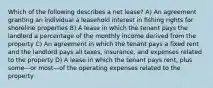 Which of the following describes a net lease? A) An agreement granting an individual a leasehold interest in fishing rights for shoreline properties B) A lease in which the tenant pays the landlord a percentage of the monthly income derived from the property C) An agreement in which the tenant pays a fixed rent and the landlord pays all taxes, insurance, and expenses related to the property D) A lease in which the tenant pays rent, plus some—or most—of the operating expenses related to the property