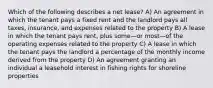 Which of the following describes a net lease? A) An agreement in which the tenant pays a fixed rent and the landlord pays all taxes, insurance, and expenses related to the property B) A lease in which the tenant pays rent, plus some—or most—of the operating expenses related to the property C) A lease in which the tenant pays the landlord a percentage of the monthly income derived from the property D) An agreement granting an individual a leasehold interest in fishing rights for shoreline properties