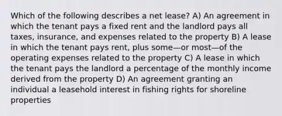 Which of the following describes a net lease? A) An agreement in which the tenant pays a fixed rent and the landlord pays all taxes, insurance, and expenses related to the property B) A lease in which the tenant pays rent, plus some—or most—of the operating expenses related to the property C) A lease in which the tenant pays the landlord a percentage of the monthly income derived from the property D) An agreement granting an individual a leasehold interest in fishing rights for shoreline properties