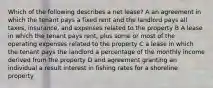 Which of the following describes a net lease? A an agreement in which the tenant pays a fixed rent and the landlord pays all taxes, insurance, and expenses related to the property B A lease in which the tenant pays rent, plus some or most of the operating expenses related to the property C a lease in which the tenant pays the landlord a percentage of the monthly income derived from the property D and agreement granting an individual a result interest in fishing rates for a shoreline property