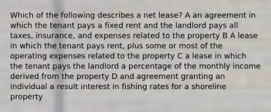 Which of the following describes a net lease? A an agreement in which the tenant pays a fixed rent and the landlord pays all taxes, insurance, and expenses related to the property B A lease in which the tenant pays rent, plus some or most of the operating expenses related to the property C a lease in which the tenant pays the landlord a percentage of the monthly income derived from the property D and agreement granting an individual a result interest in fishing rates for a shoreline property