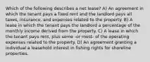 Which of the following describes a net lease? A) An agreement in which the tenant pays a fixed rent and the landlord pays all taxes, insurance, and expenses related to the property. B) A lease in which the tenant pays the landlord a percentage of the monthly income derived from the property. C) A lease in which the tenant pays rent, plus some -or most- of the operating expenses related to the property. D) An agreement granting a individual a leasehold interest in fishing rights for shoreline properties.