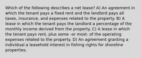 Which of the following describes a net lease? A) An agreement in which the tenant pays a fixed rent and the landlord pays all taxes, insurance, and expenses related to the property. B) A lease in which the tenant pays the landlord a percentage of the monthly income derived from the property. C) A lease in which the tenant pays rent, plus some -or most- of the operating expenses related to the property. D) An agreement granting a individual a leasehold interest in fishing rights for shoreline properties.