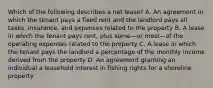 Which of the following describes a net lease? A. An agreement in which the tenant pays a fixed rent and the landlord pays all taxes, insurance, and expenses related to the property B. A lease in which the tenant pays rent, plus some—or most—of the operating expenses related to the property C. A lease in which the tenant pays the landlord a percentage of the monthly income derived from the property D. An agreement granting an individual a leasehold interest in fishing rights for a shoreline property