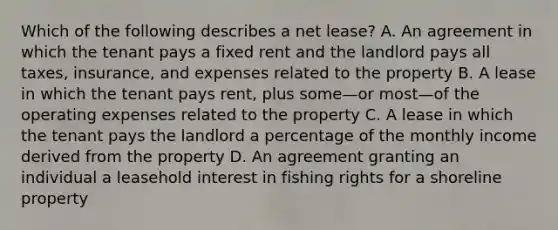 Which of the following describes a net lease? A. An agreement in which the tenant pays a fixed rent and the landlord pays all taxes, insurance, and expenses related to the property B. A lease in which the tenant pays rent, plus some—or most—of the operating expenses related to the property C. A lease in which the tenant pays the landlord a percentage of the monthly income derived from the property D. An agreement granting an individual a leasehold interest in fishing rights for a shoreline property