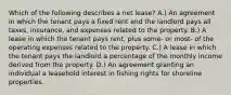 Which of the following describes a net lease? A.) An agreement in which the tenant pays a fixed rent and the landlord pays all taxes, insurance, and expenses related to the property. B.) A lease in which the tenant pays rent, plus some- or most- of the operating expenses related to the property. C.) A lease in which the tenant pays the landlord a percentage of the monthly income derived from the property. D.) An agreement granting an individual a leasehold interest in fishing rights for shoreline properties.