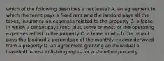 which of the following describes a net lease? A. an agreement in which the tennt pays a fixed rent and the landord pays all the taxes, insurance an expenses related to the property B. a lease in which a tenant pays rent, plus some-or most-of the operating expenses relted to the property C. a lease in which the tenant pays the landlord a percentage of the monthly income dervived from a property D. an agreement granting an individual a leaseholf intrest in fishiing rights for a shoreline property