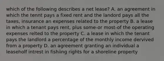 which of the following describes a net lease? A. an agreement in which the tennt pays a fixed rent and the landord pays all the taxes, insurance an expenses related to the property B. a lease in which a tenant pays rent, plus some-or most-of the operating expenses relted to the property C. a lease in which the tenant pays the landlord a percentage of the monthly income dervived from a property D. an agreement granting an individual a leaseholf intrest in fishiing rights for a shoreline property