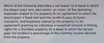 Which of the following describes a net lease? A) A lease in which the tenant pays rent, plus some—or most—of the operating expenses related to the property B) An agreement in which the tenant pays a fixed rent and the landlord pays all taxes, insurance, and expenses related to the property C) An agreement granting an individual a leasehold interest in fishing rights for a shoreline property D) A lease in which the tenant pays the landlord a percentage of the monthly income derived from the property