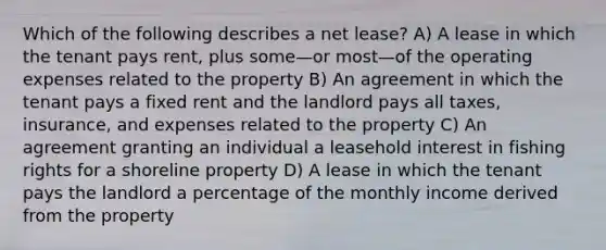 Which of the following describes a net lease? A) A lease in which the tenant pays rent, plus some—or most—of the operating expenses related to the property B) An agreement in which the tenant pays a fixed rent and the landlord pays all taxes, insurance, and expenses related to the property C) An agreement granting an individual a leasehold interest in fishing rights for a shoreline property D) A lease in which the tenant pays the landlord a percentage of the monthly income derived from the property