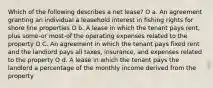 Which of the following describes a net lease? O a. An agreement granting an individual a leasehold interest in fishing rights for shore line properties O b. A lease in which the tenant pays rent, plus some-or most-of the operating expenses related to the property O C. An agreement in which the tenant pays fixed rent and the landiord pays all taxes, insurance, and expenses related to the property O d. A lease in which the tenant pays the landlord a percentage of the monthly income derived from the property