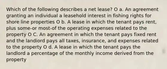 Which of the following describes a net lease? O a. An agreement granting an individual a leasehold interest in fishing rights for shore line properties O b. A lease in which the tenant pays rent, plus some-or most-of the operating expenses related to the property O C. An agreement in which the tenant pays fixed rent and the landiord pays all taxes, insurance, and expenses related to the property O d. A lease in which the tenant pays the landlord a percentage of the monthly income derived from the property