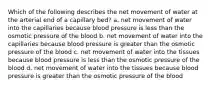 Which of the following describes the net movement of water at the arterial end of a capillary bed? a. net movement of water into the capillaries because blood pressure is less than the osmotic pressure of the blood b. net movement of water into the capillaries because blood pressure is greater than the osmotic pressure of the blood c. net movement of water into the tissues because blood pressure is less than the osmotic pressure of the blood d. net movement of water into the tissues because blood pressure is greater than the osmotic pressure of the blood