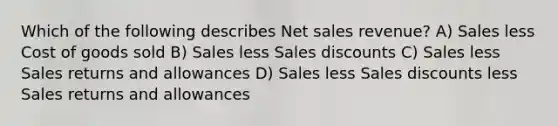 Which of the following describes Net sales revenue? A) Sales less Cost of goods sold B) Sales less Sales discounts C) Sales less Sales returns and allowances D) Sales less Sales discounts less Sales returns and allowances