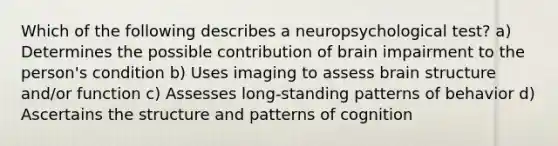 Which of the following describes a neuropsychological test? a) Determines the possible contribution of brain impairment to the person's condition b) Uses imaging to assess brain structure and/or function c) Assesses long-standing patterns of behavior d) Ascertains the structure and patterns of cognition