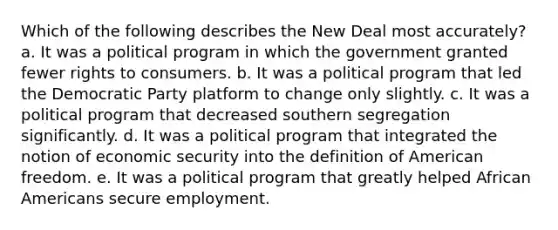 Which of the following describes the New Deal most accurately? a. It was a political program in which the government granted fewer rights to consumers. b. It was a political program that led the Democratic Party platform to change only slightly. c. It was a political program that decreased southern segregation significantly. d. It was a political program that integrated the notion of economic security into the definition of American freedom. e. It was a political program that greatly helped African Americans secure employment.