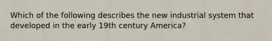 Which of the following describes the new industrial system that developed in the early 19th century America?