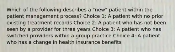 Which of the following describes a "new" patient within the patient management process? Choice 1: A patient with no prior existing treatment records Choice 2: A patient who has not been seen by a provider for three years Choice 3: A patient who has switched providers within a group practice Choice 4: A patient who has a change in health insurance benefits