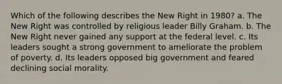 Which of the following describes the New Right in 1980? a. The New Right was controlled by religious leader Billy Graham. b. The New Right never gained any support at the federal level. c. Its leaders sought a strong government to ameliorate the problem of poverty. d. Its leaders opposed big government and feared declining social morality.