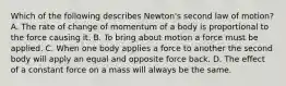 Which of the following describes Newton's second law of motion? A. The rate of change of momentum of a body is proportional to the force causing it. B. To bring about motion a force must be applied. C. When one body applies a force to another the second body will apply an equal and opposite force back. D. The effect of a constant force on a mass will always be the same.