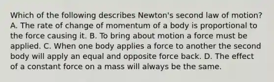 Which of the following describes Newton's second law of motion? A. The rate of change of momentum of a body is proportional to the force causing it. B. To bring about motion a force must be applied. C. When one body applies a force to another the second body will apply an equal and opposite force back. D. The effect of a constant force on a mass will always be the same.