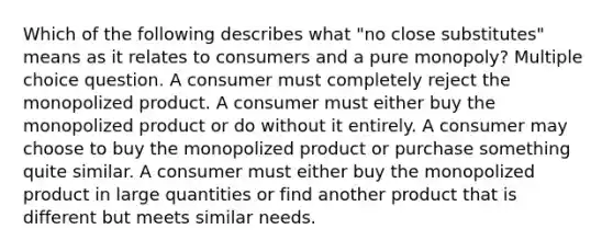 Which of the following describes what "no close substitutes" means as it relates to consumers and a pure monopoly? Multiple choice question. A consumer must completely reject the monopolized product. A consumer must either buy the monopolized product or do without it entirely. A consumer may choose to buy the monopolized product or purchase something quite similar. A consumer must either buy the monopolized product in large quantities or find another product that is different but meets similar needs.