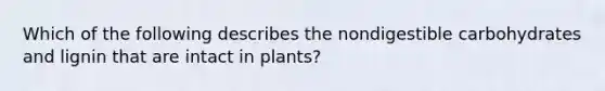 Which of the following describes the nondigestible carbohydrates and lignin that are intact in plants?