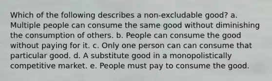 Which of the following describes a non-excludable good? a. Multiple people can consume the same good without diminishing the consumption of others. b. People can consume the good without paying for it. c. Only one person can can consume that particular good. d. A substitute good in a monopolistically competitive market. e. People must pay to consume the good.