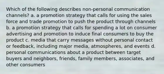 Which of the following describes non-personal communication channels? a. a promotion strategy that calls for using the sales force and trade promotion to push the product through channels b. a promotion strategy that calls for spending a lot on consumer advertising and promotion to induce final consumers to buy the product c. media that carry messages without personal contact or feedback, including major media, atmospheres, and events d. personal communications about a product between target buyers and neighbors, friends, family members, associates, and other consumers