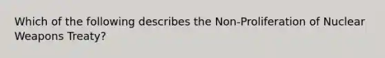 Which of the following describes the Non-Proliferation of Nuclear Weapons Treaty?