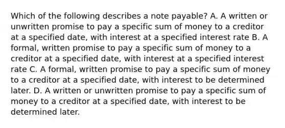 Which of the following describes a note payable? A. A written or unwritten promise to pay a specific sum of money to a creditor at a specified date, with interest at a specified interest rate B. A formal, written promise to pay a specific sum of money to a creditor at a specified date, with interest at a specified interest rate C. A formal, written promise to pay a specific sum of money to a creditor at a specified date, with interest to be determined later. D. A written or unwritten promise to pay a specific sum of money to a creditor at a specified date, with interest to be determined later.