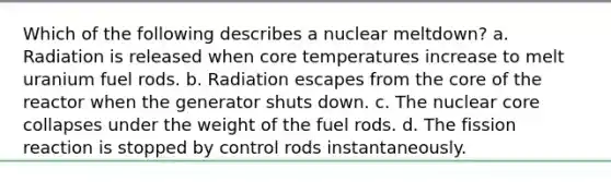 Which of the following describes a nuclear meltdown? a. Radiation is released when core temperatures increase to melt uranium fuel rods. b. Radiation escapes from the core of the reactor when the generator shuts down. c. The nuclear core collapses under the weight of the fuel rods. d. The fission reaction is stopped by control rods instantaneously.