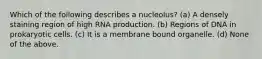 Which of the following describes a nucleolus? (a) A densely staining region of high RNA production. (b) Regions of DNA in prokaryotic cells. (c) It is a membrane bound organelle. (d) None of the above.