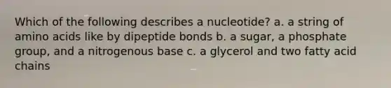 Which of the following describes a nucleotide? a. a string of amino acids like by dipeptide bonds b. a sugar, a phosphate group, and a nitrogenous base c. a glycerol and two fatty acid chains