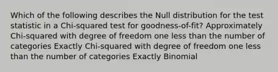 Which of the following describes the Null distribution for <a href='https://www.questionai.com/knowledge/kzeQt8hpQB-the-test-statistic' class='anchor-knowledge'>the test statistic</a> in a Chi-squared test for goodness-of-fit? Approximately Chi-squared with degree of freedom one <a href='https://www.questionai.com/knowledge/k7BtlYpAMX-less-than' class='anchor-knowledge'>less than</a> the number of categories Exactly Chi-squared with degree of freedom one less than the number of categories Exactly Binomial