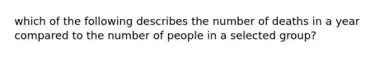 which of the following describes the number of deaths in a year compared to the number of people in a selected group?