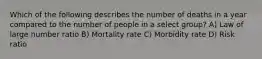 Which of the following describes the number of deaths in a year compared to the number of people in a select group? A) Law of large number ratio B) Mortality rate C) Morbidity rate D) Risk ratio