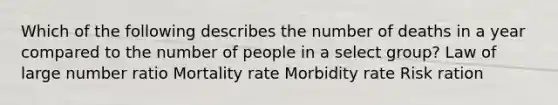 Which of the following describes the number of deaths in a year compared to the number of people in a select group? Law of large number ratio Mortality rate Morbidity rate Risk ration