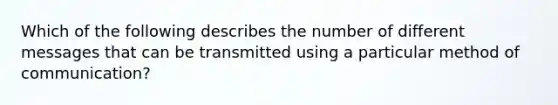 Which of the following describes the number of different messages that can be transmitted using a particular method of​ communication?