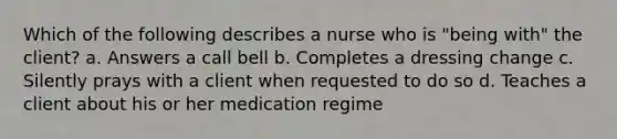 Which of the following describes a nurse who is "being with" the client? a. Answers a call bell b. Completes a dressing change c. Silently prays with a client when requested to do so d. Teaches a client about his or her medication regime